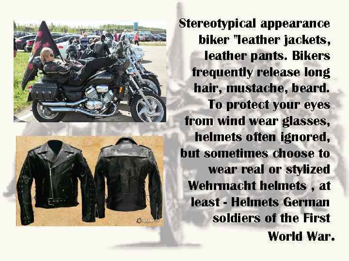 Stereotypical appearance biker "leather jackets, leather pants. Bikers frequently release long hair, mustache, beard.