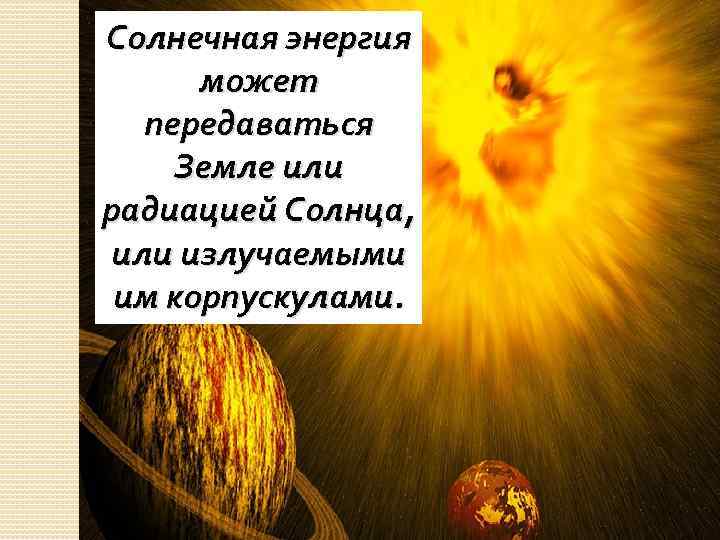 Солнечная энергия может передаваться Земле или радиацией Солнца, или излучаемыми им корпускулами. 