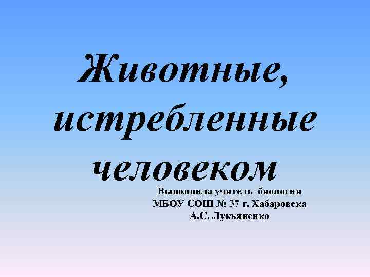 Животные, истребленные человеком Выполнила учитель биологии МБОУ СОШ № 37 г. Хабаровска А. С.