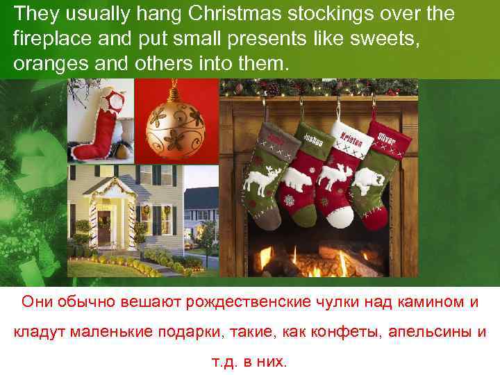 They usually hang Christmas stockings over the fireplace and put small presents like sweets,