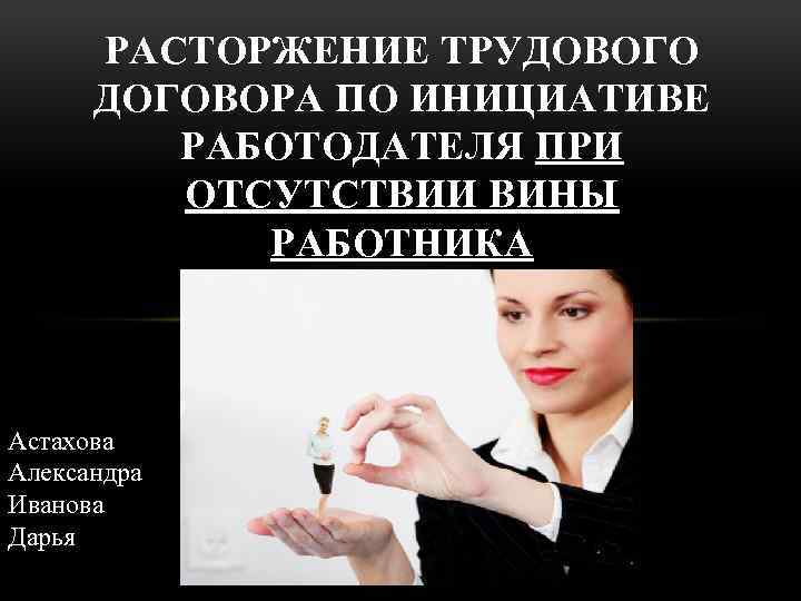 РАСТОРЖЕНИЕ ТРУДОВОГО ДОГОВОРА ПО ИНИЦИАТИВЕ РАБОТОДАТЕЛЯ ПРИ ОТСУТСТВИИ ВИНЫ РАБОТНИКА Астахова Александра Иванова Дарья