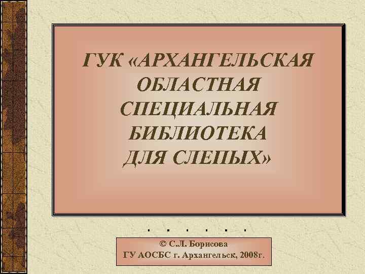ГУК «АРХАНГЕЛЬСКАЯ ОБЛАСТНАЯ СПЕЦИАЛЬНАЯ БИБЛИОТЕКА ДЛЯ СЛЕПЫХ» © С. Л. Борисова ГУ АОСБС г.
