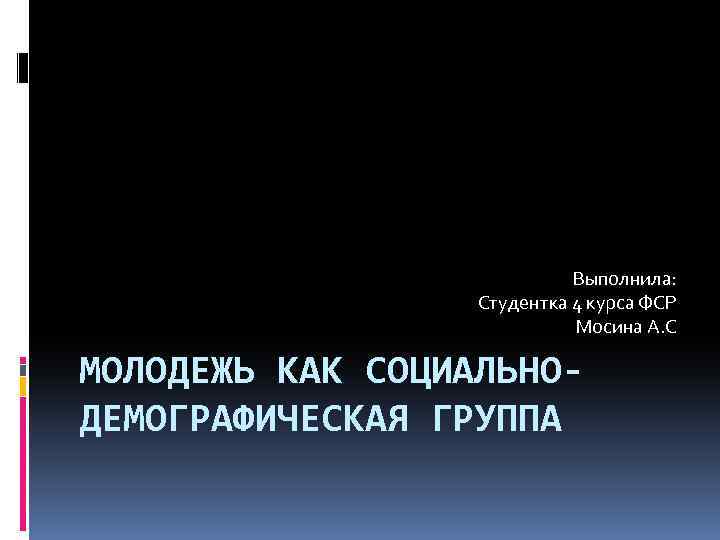 Выполнила: Студентка 4 курса ФСР Мосина А. С МОЛОДЕЖЬ КАК СОЦИАЛЬНОДЕМОГРАФИЧЕСКАЯ ГРУППА 