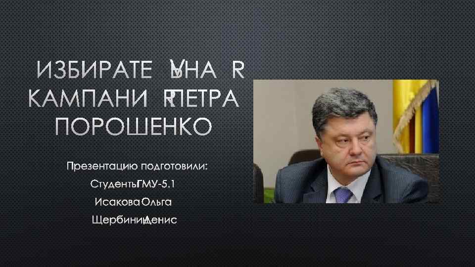 ИЗБИРАТЕЛЬНАЯ КАМПАНИЯ ПЕТРА ПОРОШЕНКО ПРЕЗЕНТАЦИЮ ПОДГОТОВИЛИ: СТУДЕНТЫ ГМУ-5. 1 ИСАКОВА ОЛЬГА ЩЕРБИНИН ДЕНИС 