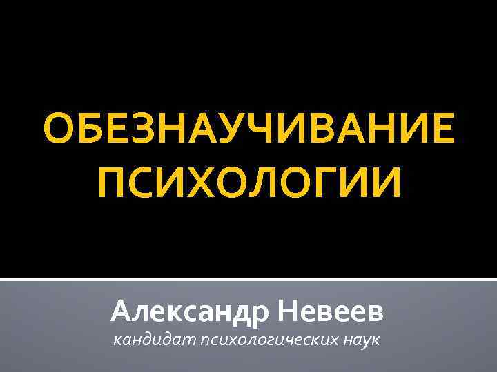 ОБЕЗНАУЧИВАНИЕ ПСИХОЛОГИИ Александр Невеев кандидат психологических наук 