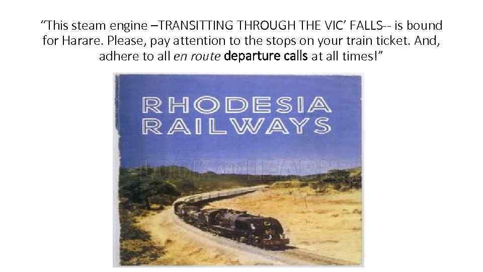 “This steam engine –TRANSITTING THROUGH THE VIC’ FALLS-- is bound for Harare. Please, pay