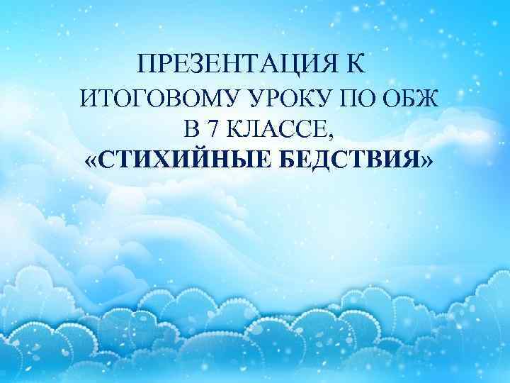 ПРЕЗЕНТАЦИЯ К ИТОГОВОМУ УРОКУ ПО ОБЖ В 7 КЛАССЕ, «СТИХИЙНЫЕ БЕДСТВИЯ» 