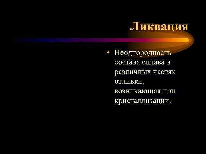 Ликвация • Неоднородность состава сплава в различных частях отливки, возникающая при кристаллизации. 