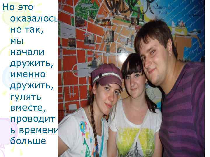 Но это оказалось не так, мы начали дружить, именно дружить, гулять вместе, проводит ь