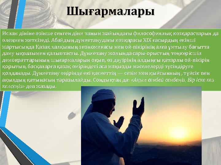 Шығармалары Ислам дініне өзінше сенген діни таным жайындағы философиялық көзқарастарын да өлеңмен жеткізеді. Абайдың