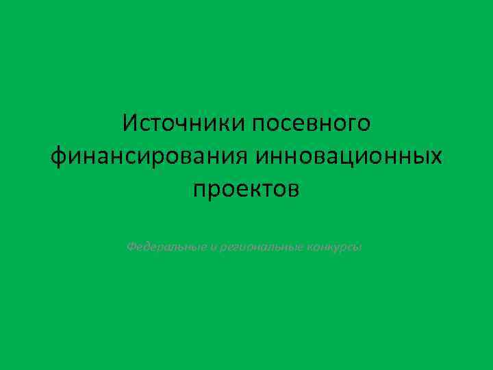 Источники посевного финансирования инновационных проектов Федеральные и региональные конкурсы 