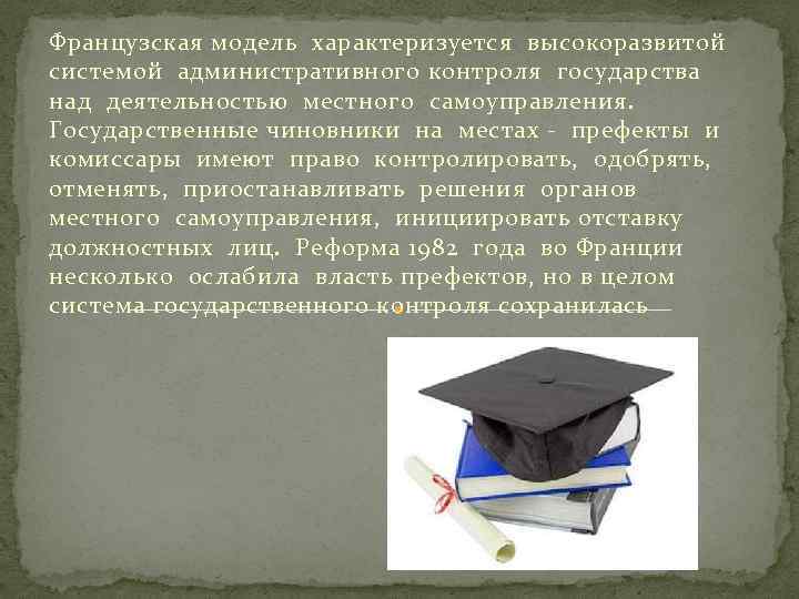 Французская модель характеризуется высокоразвитой системой административного контроля государства над деятельностью местного самоуправления. Государственные чиновники