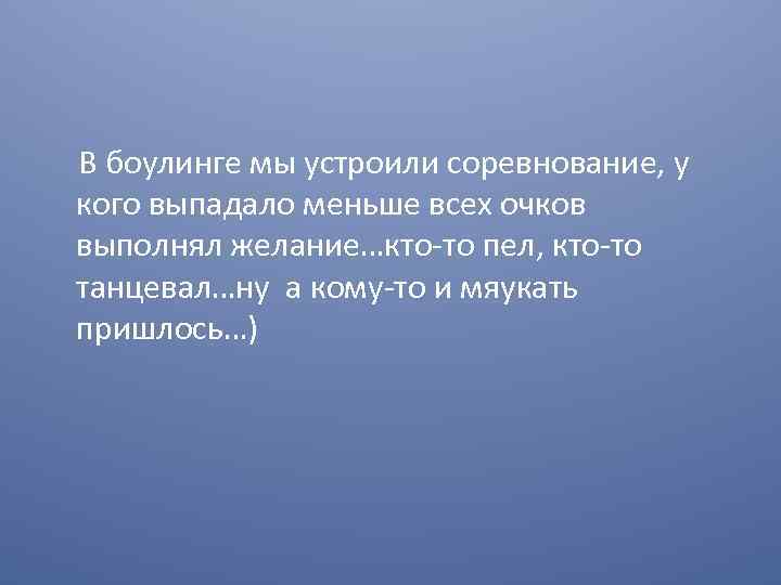 В боулинге мы устроили соревнование, у кого выпадало меньше всех очков выполнял желание…кто-то пел,