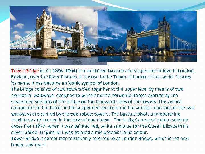 Tower Bridge (built 1886– 1894) is a combined bascule and suspension bridge in London,