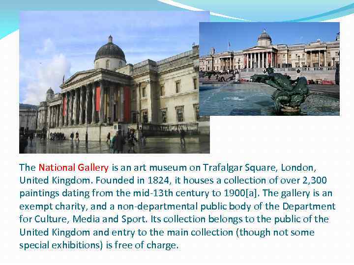 The National Gallery is an art museum on Trafalgar Square, London, United Kingdom. Founded