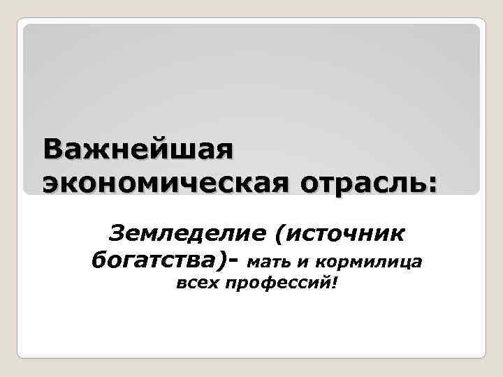 Важнейшая экономическая отрасль: Земледелие (источник богатства)- мать и кормилица всех профессий! 