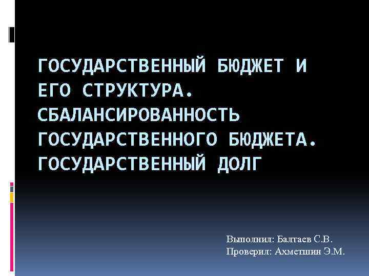 ГОСУДАРСТВЕННЫЙ БЮДЖЕТ И ЕГО СТРУКТУРА. СБАЛАНСИРОВАННОСТЬ ГОСУДАРСТВЕННОГО БЮДЖЕТА. ГОСУДАРСТВЕННЫЙ ДОЛГ Выполнил: Балтаев С. В.