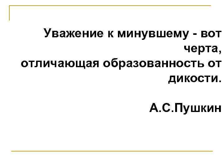 Уважение к минувшему - вот черта, отличающая образованность от дикости. А. С. Пушкин 