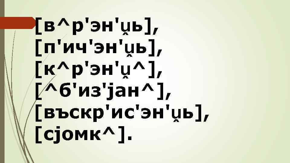 [в^р'эн'ṷь], [п'ич'эн'ṷь], [к^р'эн'ṷ^], [^б'из'jан^], [въскр'ис'эн'ṷь], [сjомк^]. 