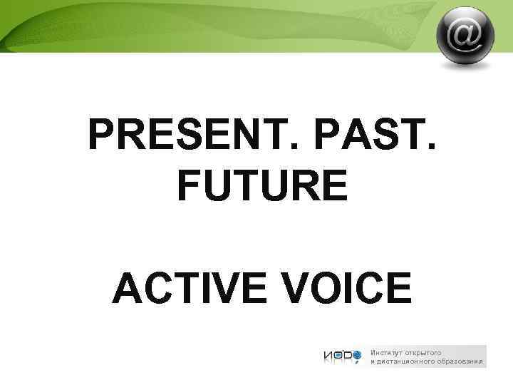 PRESENT. PAST. FUTURE ACTIVE VOICE Институт открытого и дистанционного образования 