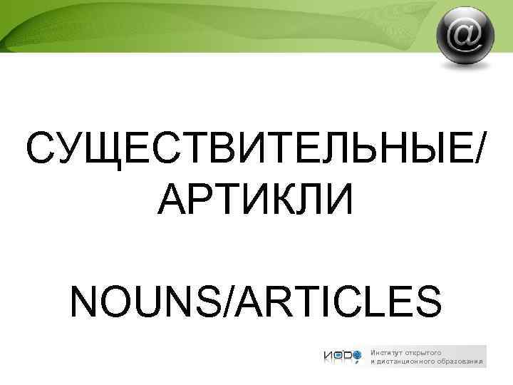 СУЩЕСТВИТЕЛЬНЫЕ/ АРТИКЛИ NOUNS/ARTICLES Институт открытого и дистанционного образования 