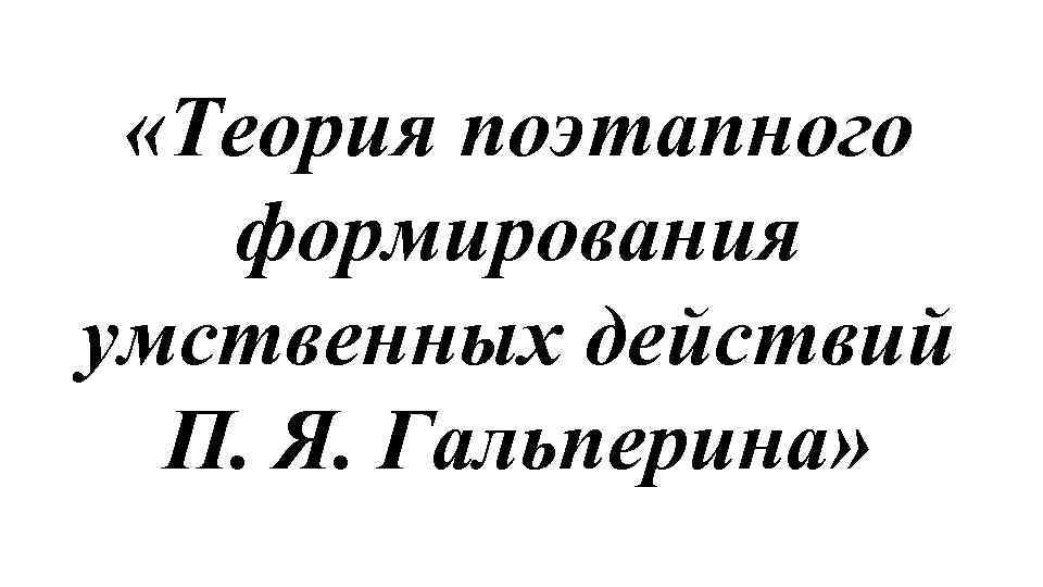  «Теория поэтапного формирования умственных действий П. Я. Гальперина» 