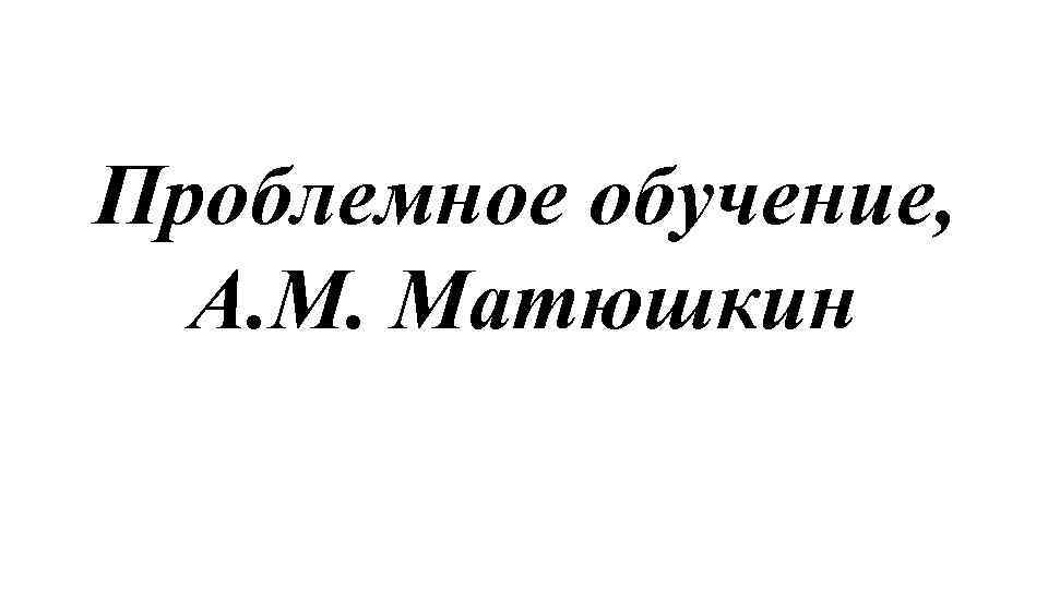 Проблемное обучение, А. М. Матюшкин 