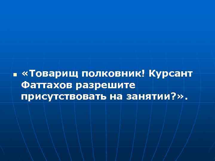 n «Товарищ полковник! Курсант Фаттахов разрешите присутствовать на занятии? » . 