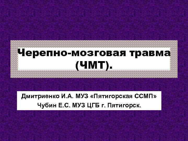 Черепно-мозговая травма (ЧМТ). Дмитриенко И. А. МУЗ «Пятигорская ССМП» Чубин Е. С. МУЗ ЦГБ