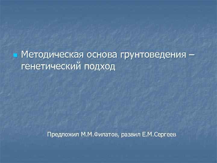n Методическая основа грунтоведения – генетический подход Предложил М. М. Филатов, развил Е. М.
