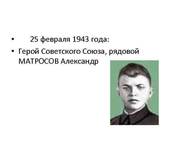  • 25 февраля 1943 года: • Герой Советского Союза, рядовой МАТРОСОВ Александр 