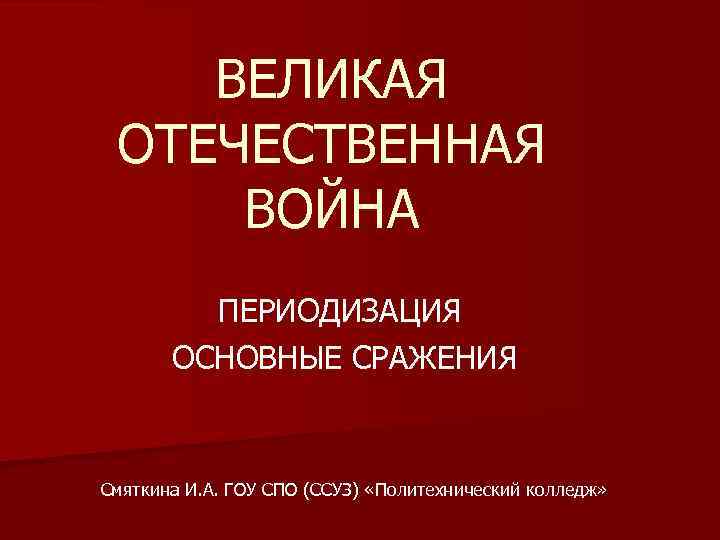 ВЕЛИКАЯ ОТЕЧЕСТВЕННАЯ ВОЙНА ПЕРИОДИЗАЦИЯ ОСНОВНЫЕ СРАЖЕНИЯ Смяткина И. А. ГОУ СПО (ССУЗ) «Политехнический колледж»