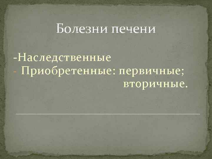 Болезни печени -Наследственные - Приобретенные: первичные; вторичные. 