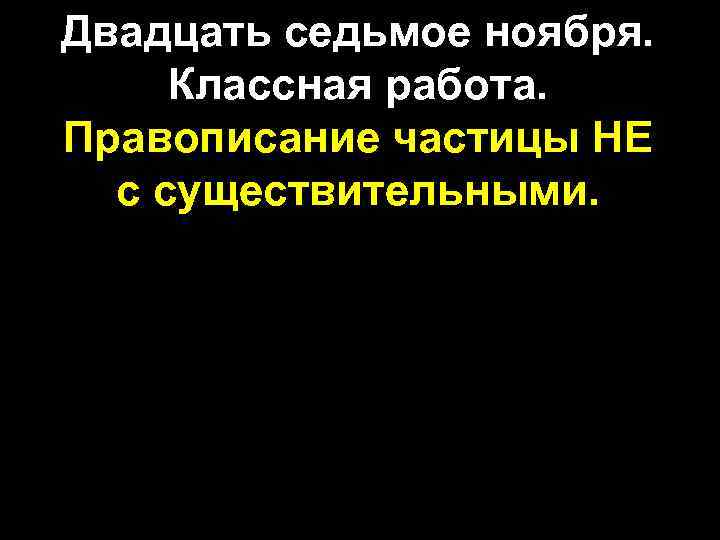 Двадцать седьмое ноября. Классная работа. Правописание частицы НЕ с существительными. 