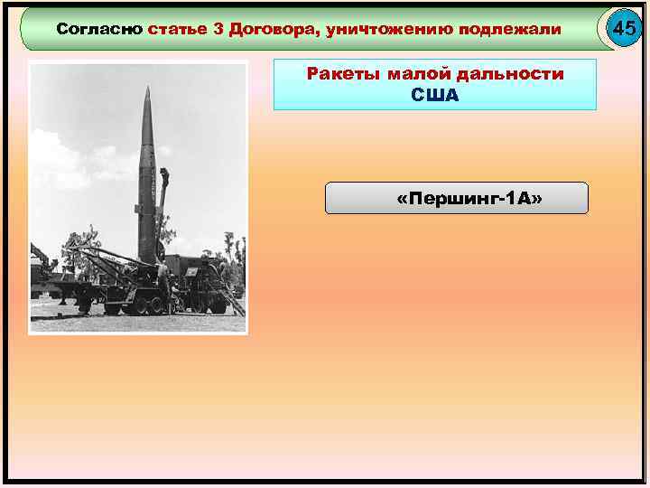 Согласно статье 3 Договора, уничтожению подлежали Ракеты малой дальности США «Першинг-1 А» 45 