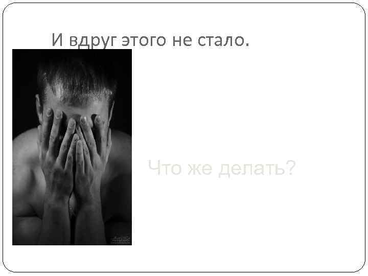 И вдруг этого не стало. Что же делать? 