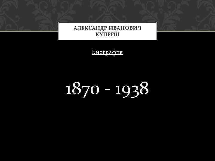 АЛЕКСАНДР ИВАНОВИЧ КУПРИН Биография 1870 - 1938 