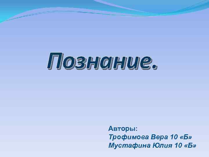 Познание. Авторы: Трофимова Вера 10 «Б» Мустафина Юлия 10 «Б» 