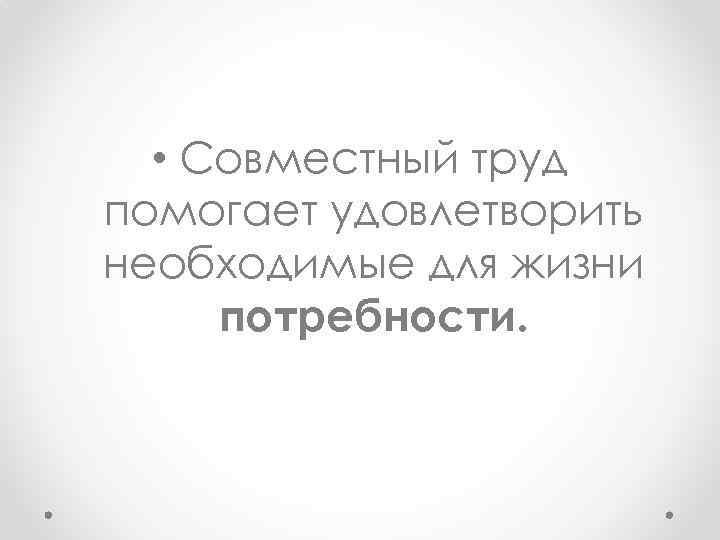  • Совместный труд помогает удовлетворить необходимые для жизни потребности. 