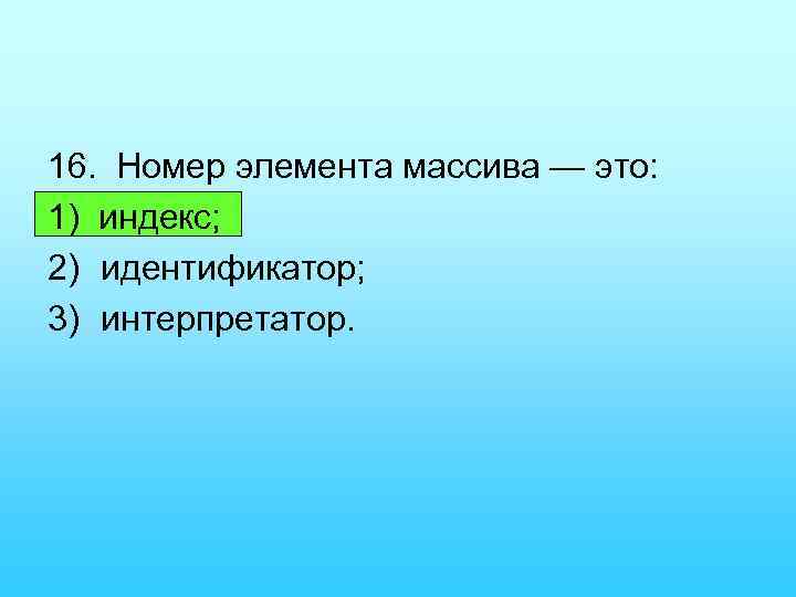 16. Номер элемента массива — это: 1) индекс; 2) идентификатор; 3) интерпретатор. 