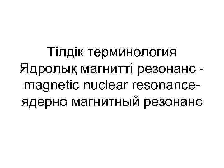 Тілдік терминология Ядролық магнитті резонанс magnetic nuclear resonance- ядерно магнитный резонанс 