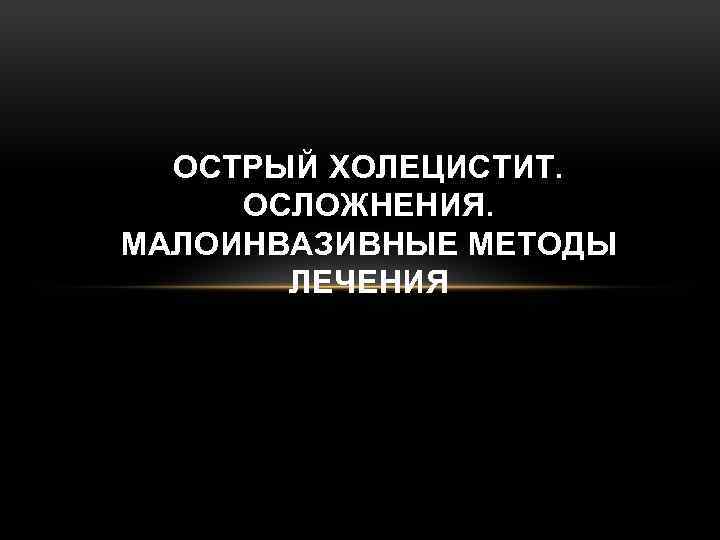 ОСТРЫЙ ХОЛЕЦИСТИТ. ОСЛОЖНЕНИЯ. МАЛОИНВАЗИВНЫЕ МЕТОДЫ ЛЕЧЕНИЯ 