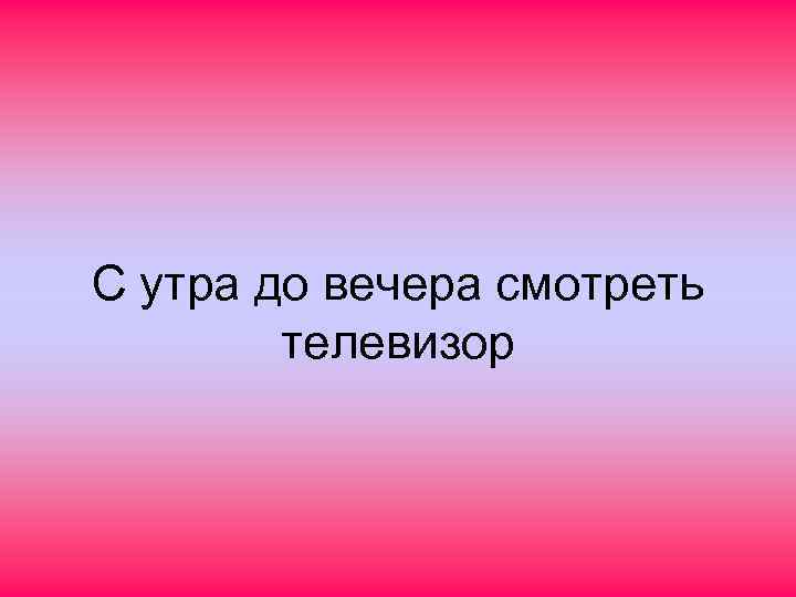 С утра до вечера смотреть телевизор 