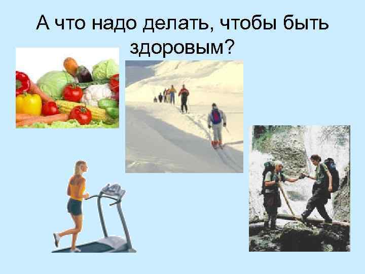 А что надо делать, чтобы быть здоровым? 