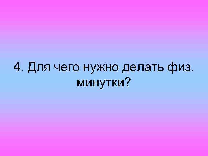 4. Для чего нужно делать физ. минутки? 