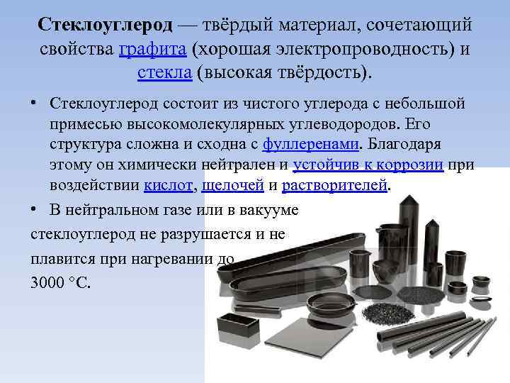 Стеклоуглерод — твёрдый материал, сочетающий свойства графита (хорошая электропроводность) и стекла (высокая твёрдость). •