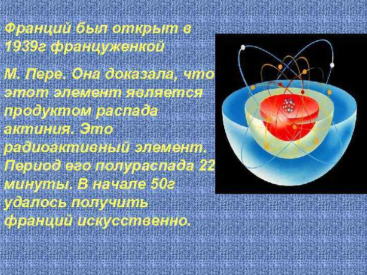 Франций был открыт в 1939 г француженкой М. Пере. Она доказала, что этот элемент