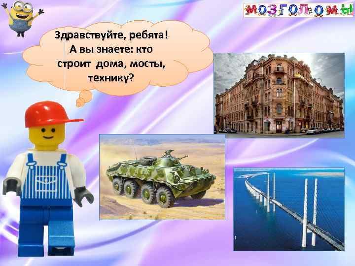 Здравствуйте, ребята! А вы знаете: кто строит дома, мосты, технику? 