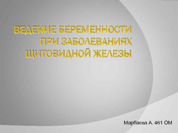 ВЕДЕНИЕ БЕРЕМЕННОСТИ ПРИ ЗАБОЛЕВАНИЯХ ЩИТОВИДНОЙ ЖЕЛЕЗЫ Марбаева А. 461 ОМ 