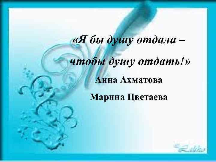  «Я бы душу отдала – чтобы душу отдать!» Анна Ахматова Марина Цветаева 